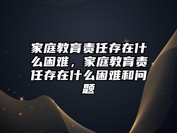 家庭教育責(zé)任存在什么困難，家庭教育責(zé)任存在什么困難和問題