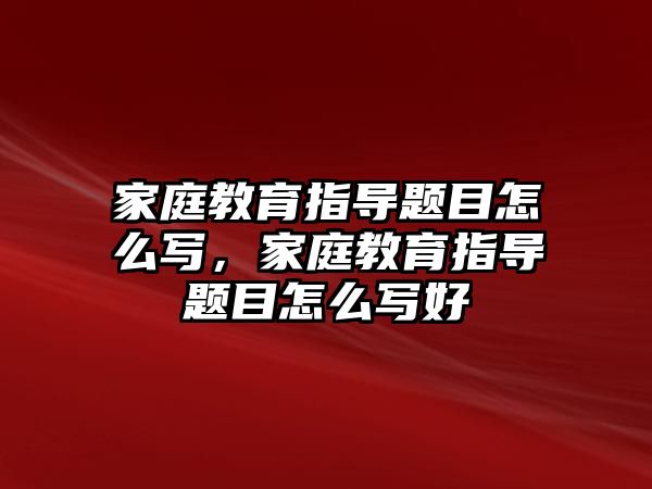 家庭教育指導(dǎo)題目怎么寫，家庭教育指導(dǎo)題目怎么寫好