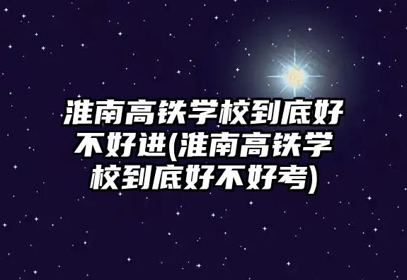 淮南高鐵學校到底好不好進(淮南高鐵學校到底好不好考)