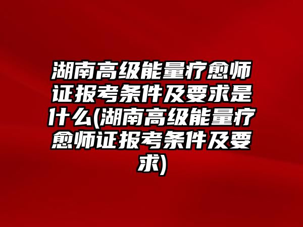 湖南高級能量療愈師證報考條件及要求是什么(湖南高級能量療愈師證報考條件及要求)