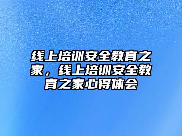 線上培訓(xùn)安全教育之家，線上培訓(xùn)安全教育之家心得體會(huì)