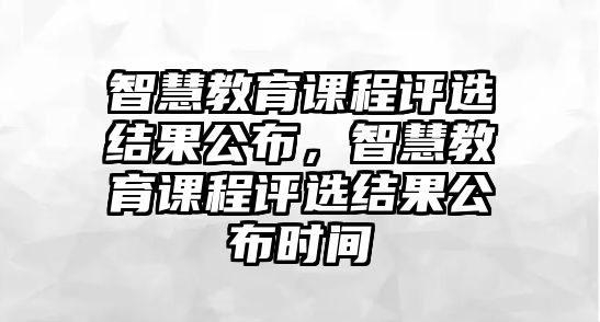 智慧教育課程評選結(jié)果公布，智慧教育課程評選結(jié)果公布時間