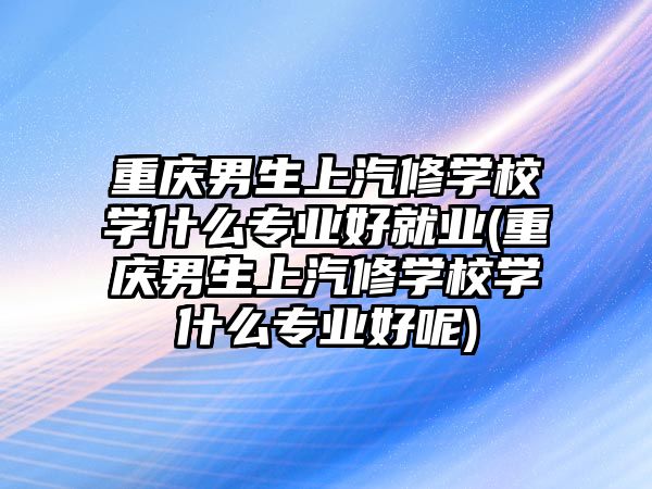 重慶男生上汽修學(xué)校學(xué)什么專業(yè)好就業(yè)(重慶男生上汽修學(xué)校學(xué)什么專業(yè)好呢)