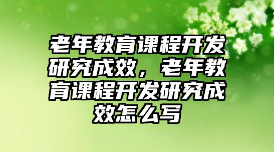 老年教育課程開(kāi)發(fā)研究成效，老年教育課程開(kāi)發(fā)研究成效怎么寫