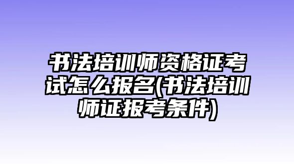 書法培訓師資格證考試怎么報名(書法培訓師證報考條件)