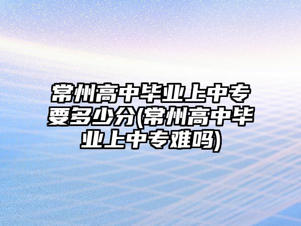 常州高中畢業(yè)上中專要多少分(常州高中畢業(yè)上中專難嗎)