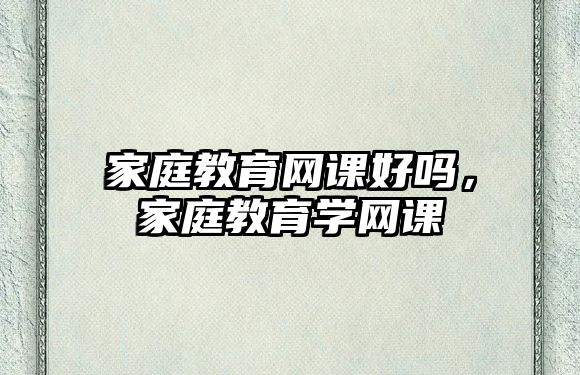 家庭教育網(wǎng)課好嗎，家庭教育學(xué)網(wǎng)課