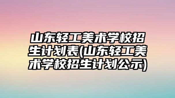 山東輕工美術學校招生計劃表(山東輕工美術學校招生計劃公示)