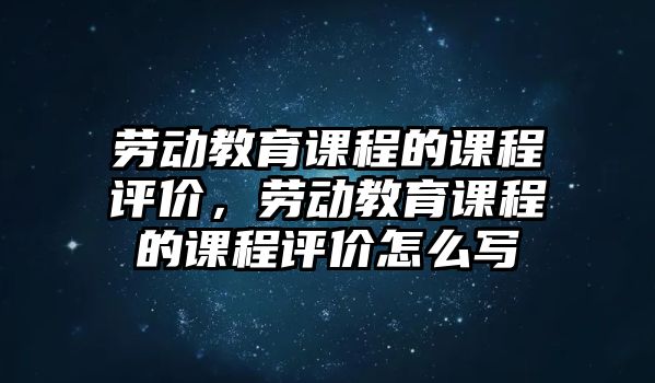 勞動教育課程的課程評價，勞動教育課程的課程評價怎么寫