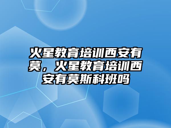 火星教育培訓(xùn)西安有莫，火星教育培訓(xùn)西安有莫斯科班嗎