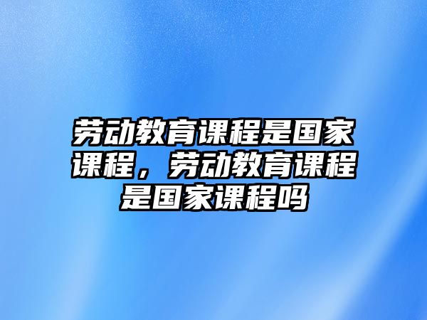 勞動(dòng)教育課程是國家課程，勞動(dòng)教育課程是國家課程嗎