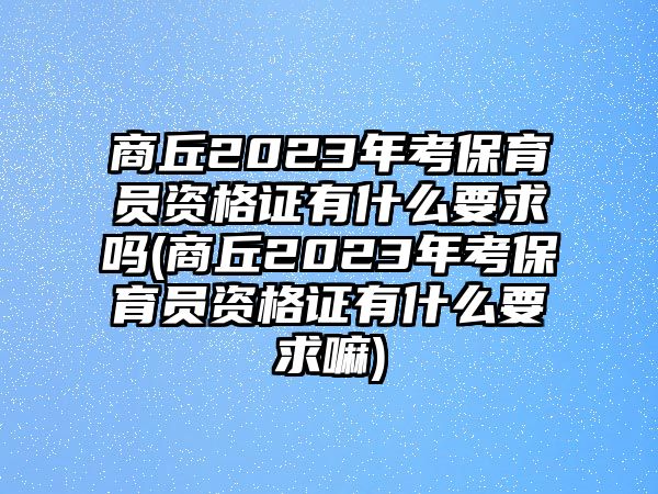 商丘2023年考保育員資格證有什么要求嗎(商丘2023年考保育員資格證有什么要求嘛)