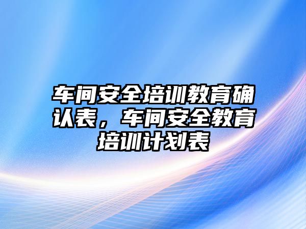 車間安全培訓教育確認表，車間安全教育培訓計劃表