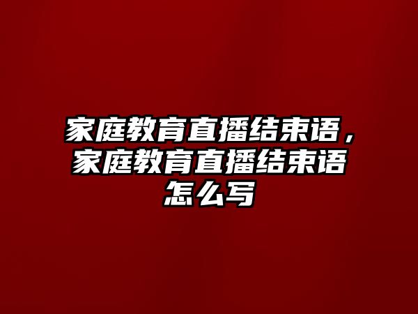 家庭教育直播結(jié)束語，家庭教育直播結(jié)束語怎么寫