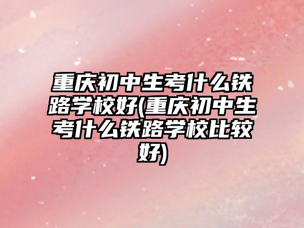 重慶初中生考什么鐵路學校好(重慶初中生考什么鐵路學校比較好)