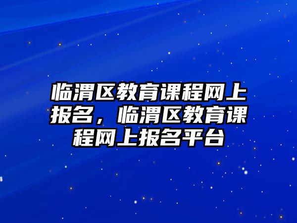 臨渭區(qū)教育課程網(wǎng)上報(bào)名，臨渭區(qū)教育課程網(wǎng)上報(bào)名平臺(tái)