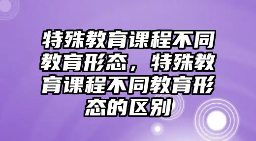 特殊教育課程不同教育形態(tài)，特殊教育課程不同教育形態(tài)的區(qū)別