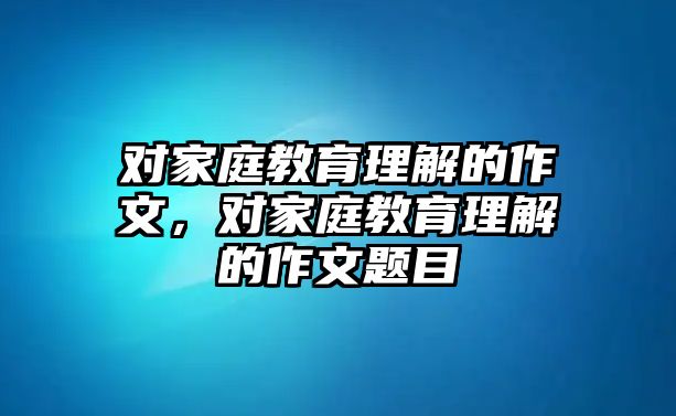 對(duì)家庭教育理解的作文，對(duì)家庭教育理解的作文題目