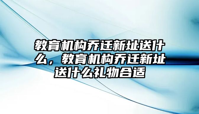 教育機構(gòu)喬遷新址送什么，教育機構(gòu)喬遷新址送什么禮物合適