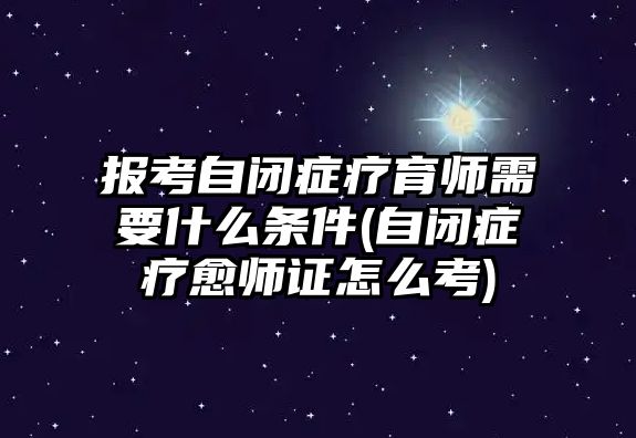 報(bào)考自閉癥療育師需要什么條件(自閉癥療愈師證怎么考)