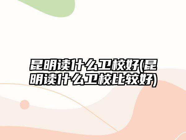 昆明讀什么衛(wèi)校好(昆明讀什么衛(wèi)校比較好)