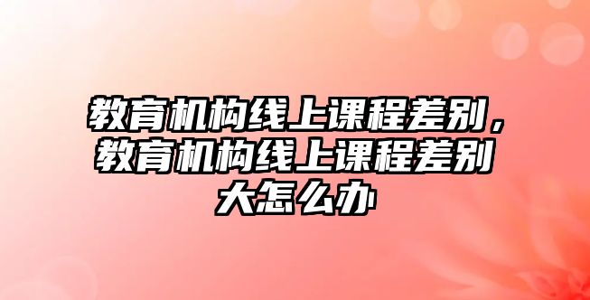 教育機(jī)構(gòu)線上課程差別，教育機(jī)構(gòu)線上課程差別大怎么辦