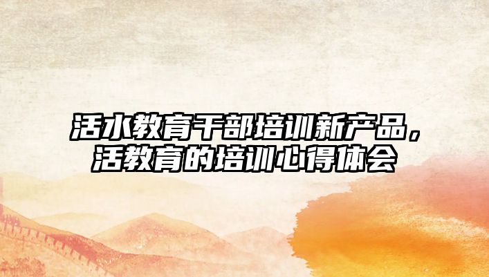 活水教育干部培訓新產(chǎn)品，活教育的培訓心得體會