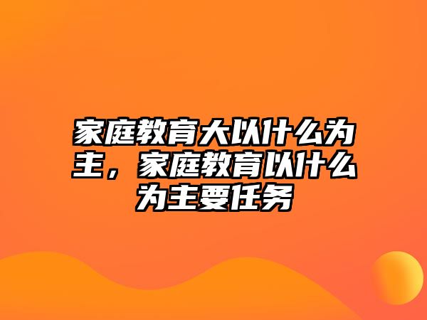 家庭教育大以什么為主，家庭教育以什么為主要任務(wù)