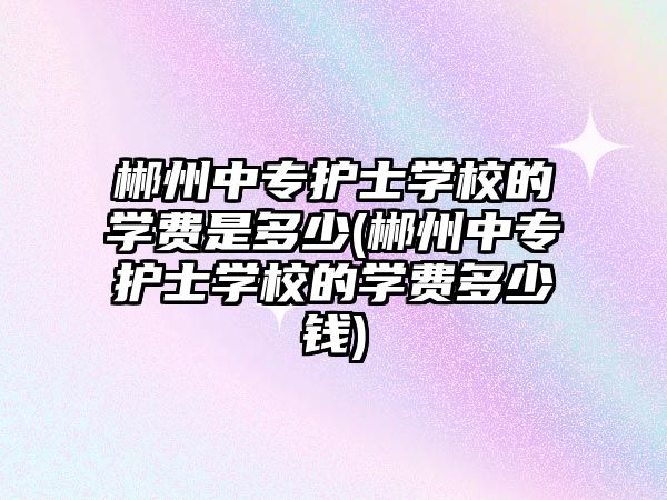 郴州中專護(hù)士學(xué)校的學(xué)費(fèi)是多少(郴州中專護(hù)士學(xué)校的學(xué)費(fèi)多少錢)