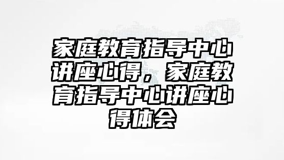 家庭教育指導(dǎo)中心講座心得，家庭教育指導(dǎo)中心講座心得體會(huì)