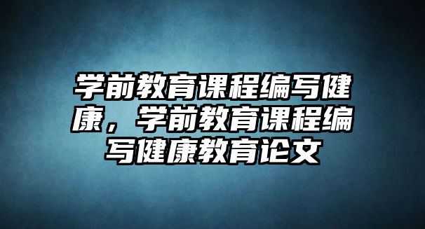 學(xué)前教育課程編寫健康，學(xué)前教育課程編寫健康教育論文