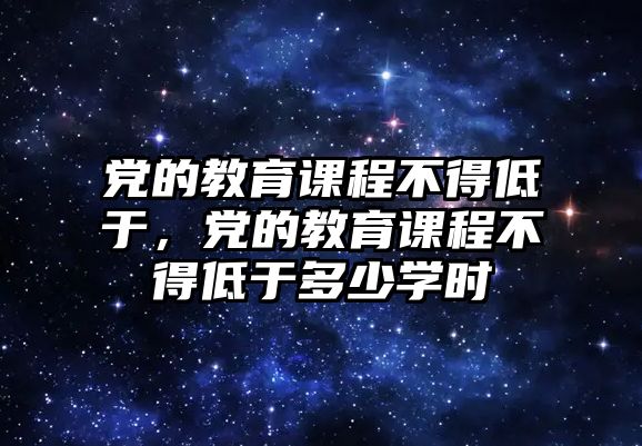 黨的教育課程不得低于，黨的教育課程不得低于多少學(xué)時(shí)