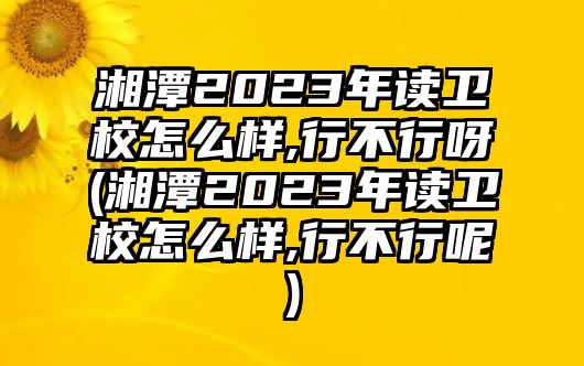 湘潭2023年讀衛(wèi)校怎么樣,行不行呀(湘潭2023年讀衛(wèi)校怎么樣,行不行呢)