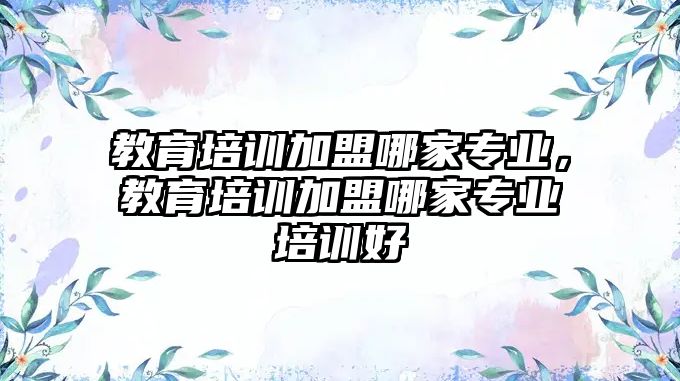 教育培訓加盟哪家專業(yè)，教育培訓加盟哪家專業(yè)培訓好