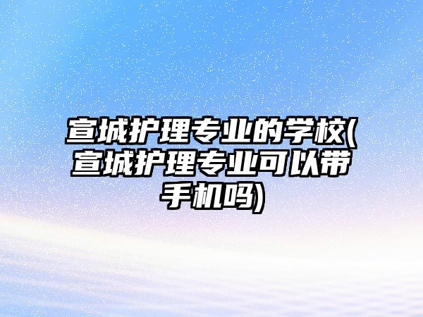 宣城護理專業(yè)的學(xué)校(宣城護理專業(yè)可以帶手機嗎)