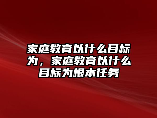 家庭教育以什么目標(biāo)為，家庭教育以什么目標(biāo)為根本任務(wù)