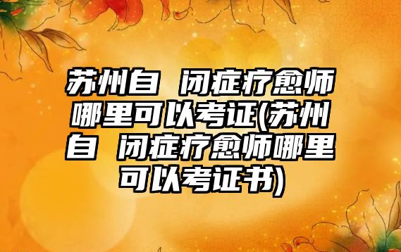 蘇州自 閉癥療愈師哪里可以考證(蘇州自 閉癥療愈師哪里可以考證書)