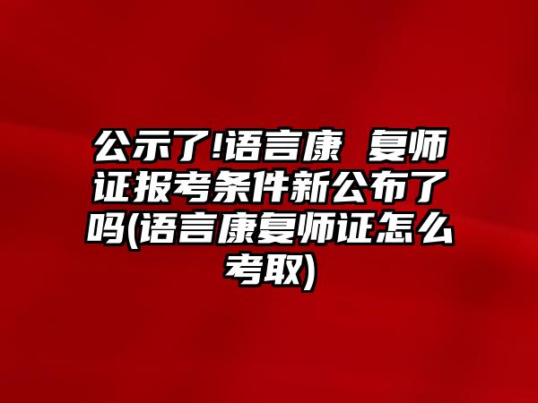 公示了!語言康 復(fù)師證報考條件新公布了嗎(語言康復(fù)師證怎么考取)