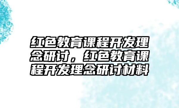 紅色教育課程開發(fā)理念研討，紅色教育課程開發(fā)理念研討材料