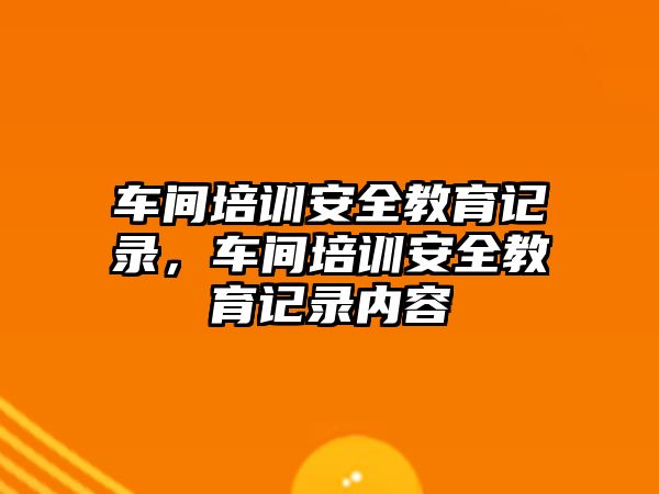 車間培訓安全教育記錄，車間培訓安全教育記錄內(nèi)容