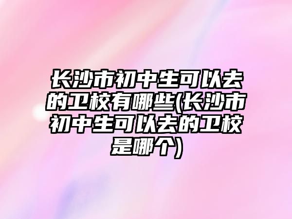 長沙市初中生可以去的衛(wèi)校有哪些(長沙市初中生可以去的衛(wèi)校是哪個)