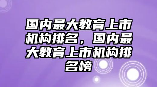 國內(nèi)最大教育上市機(jī)構(gòu)排名，國內(nèi)最大教育上市機(jī)構(gòu)排名榜