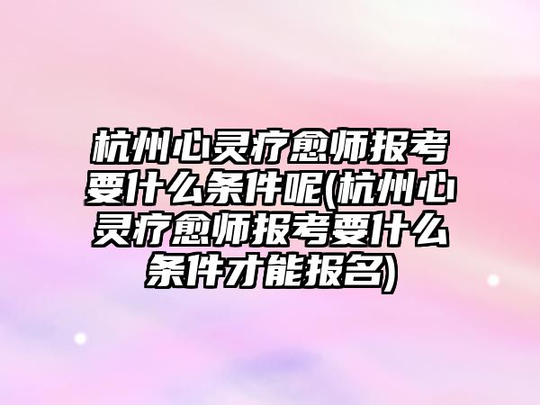 杭州心靈療愈師報考要什么條件呢(杭州心靈療愈師報考要什么條件才能報名)