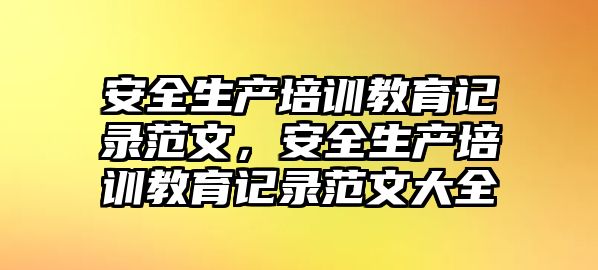 安全生產(chǎn)培訓(xùn)教育記錄范文，安全生產(chǎn)培訓(xùn)教育記錄范文大全