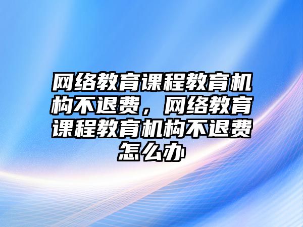 網(wǎng)絡(luò)教育課程教育機(jī)構(gòu)不退費(fèi)，網(wǎng)絡(luò)教育課程教育機(jī)構(gòu)不退費(fèi)怎么辦