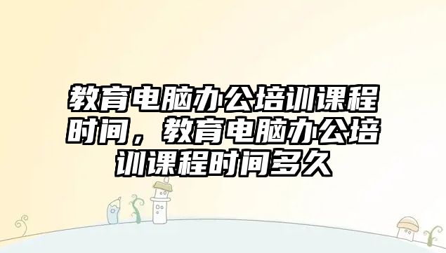 教育電腦辦公培訓課程時間，教育電腦辦公培訓課程時間多久