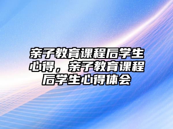 親子教育課程后學(xué)生心得，親子教育課程后學(xué)生心得體會(huì)