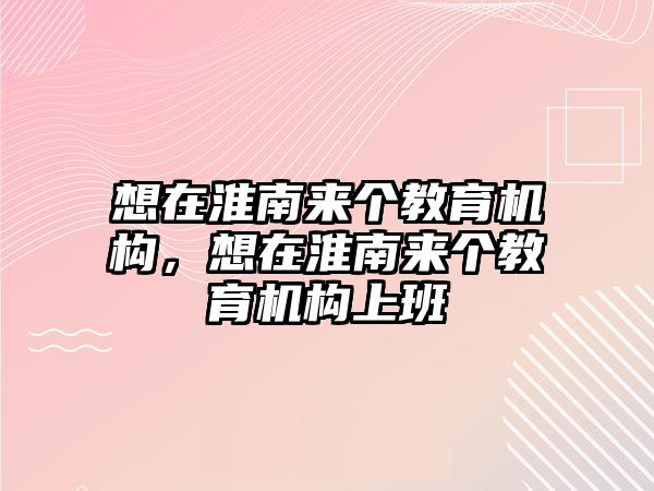 想在淮南來個教育機(jī)構(gòu)，想在淮南來個教育機(jī)構(gòu)上班