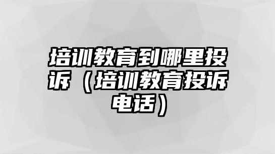 培訓(xùn)教育到哪里投訴（培訓(xùn)教育投訴電話）