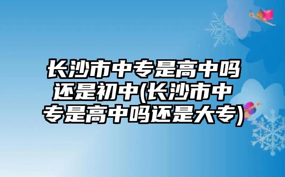 長(zhǎng)沙市中專是高中嗎還是初中(長(zhǎng)沙市中專是高中嗎還是大專)